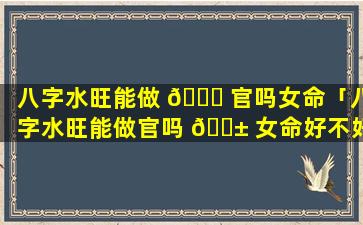 八字水旺能做 🐕 官吗女命「八字水旺能做官吗 🐱 女命好不好」